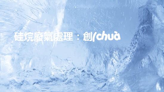 硅烷廢氣處理：創(chuàng)新技術(shù)引領(lǐng)環(huán)保革命！